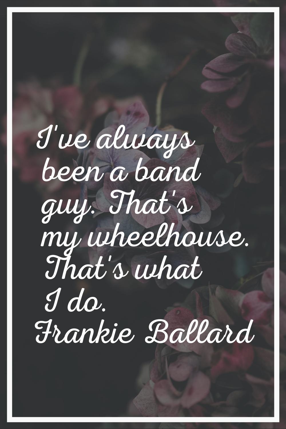 I've always been a band guy. That's my wheelhouse. That's what I do.