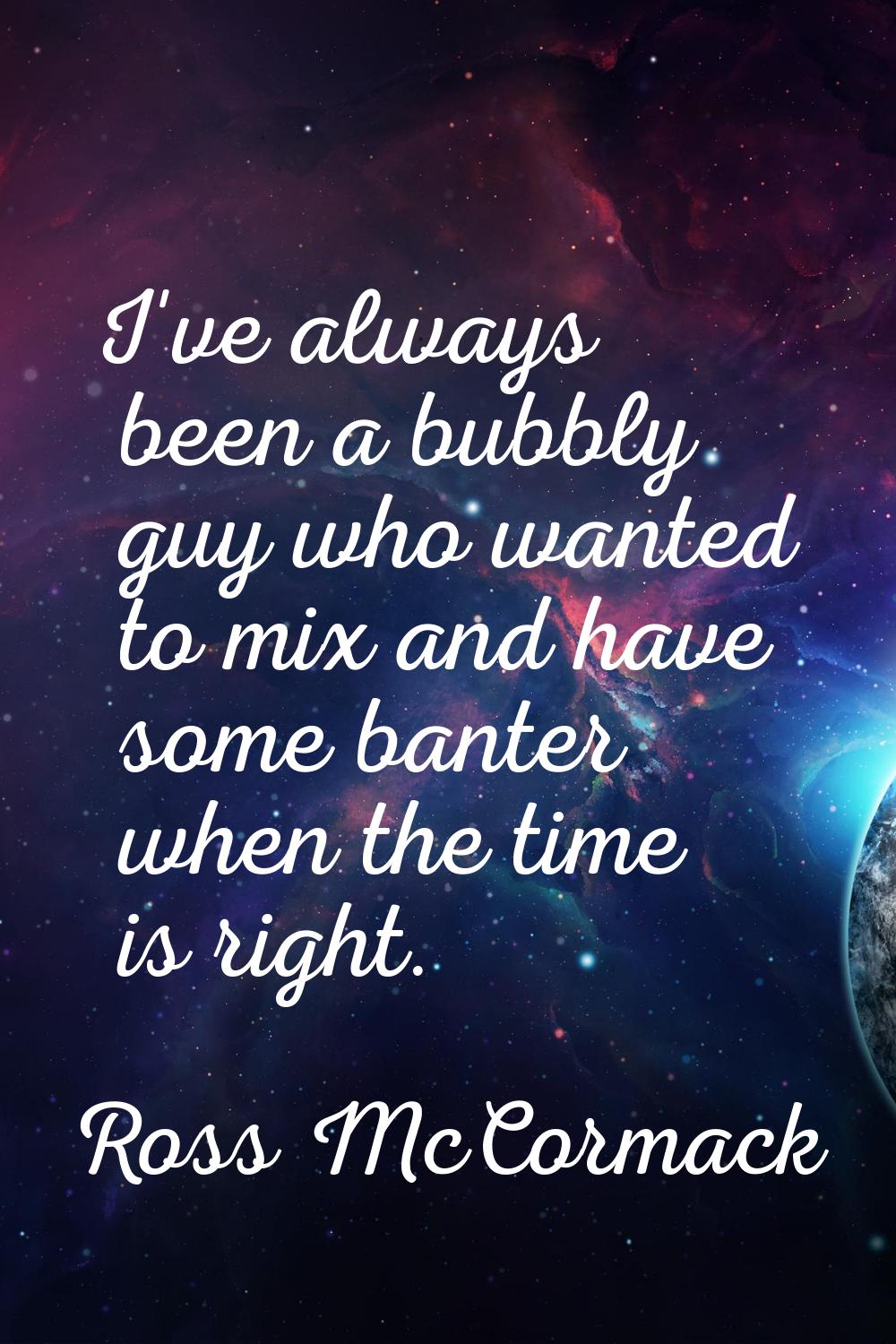 I've always been a bubbly guy who wanted to mix and have some banter when the time is right.