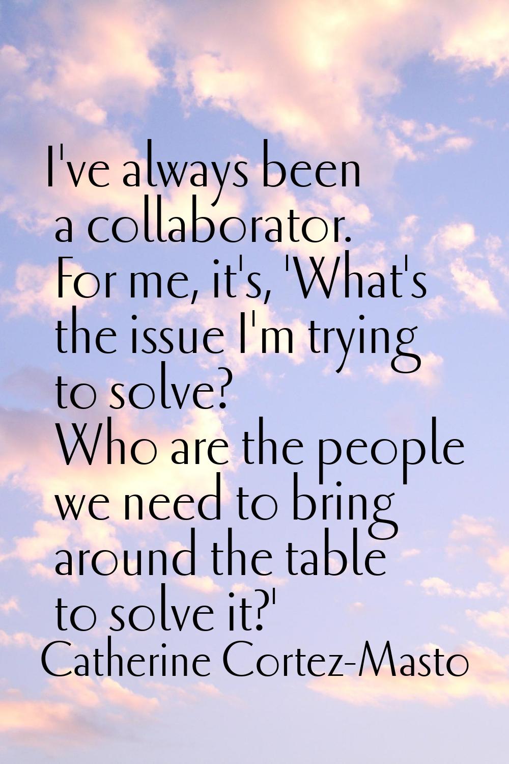 I've always been a collaborator. For me, it's, 'What's the issue I'm trying to solve? Who are the p