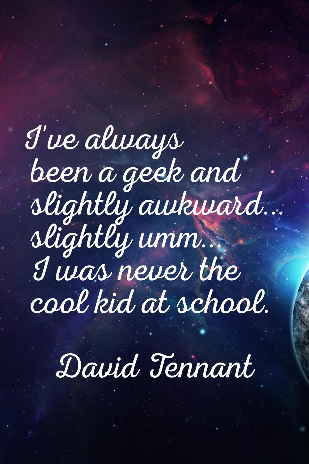 I've always been a geek and slightly awkward... slightly umm... I was never the cool kid at school.