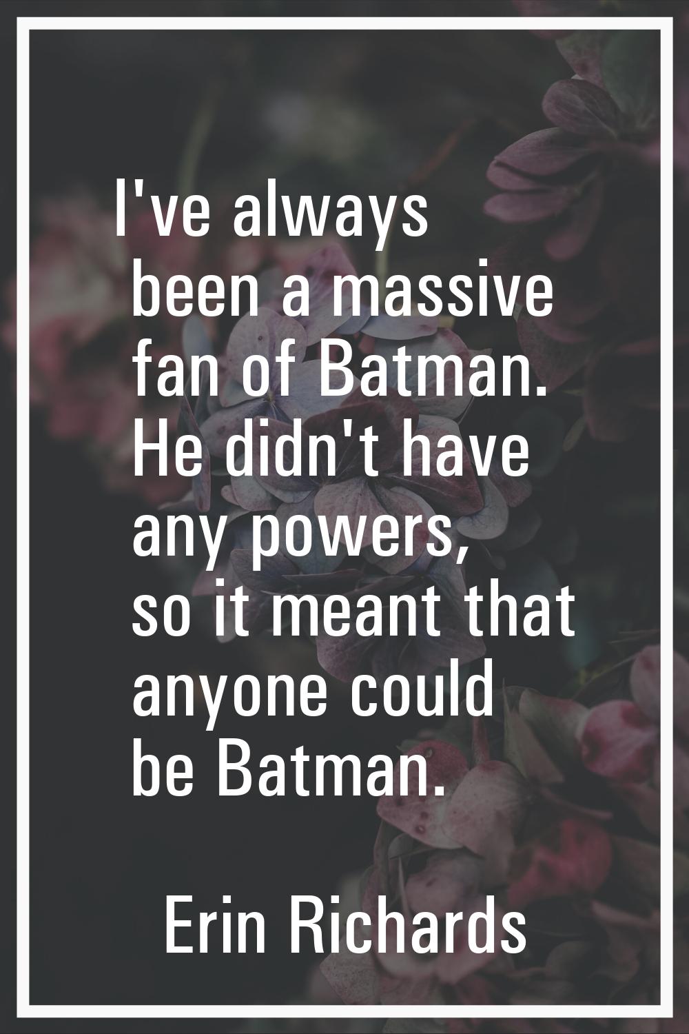 I've always been a massive fan of Batman. He didn't have any powers, so it meant that anyone could 