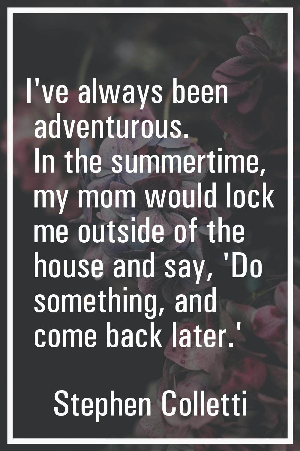 I've always been adventurous. In the summertime, my mom would lock me outside of the house and say,