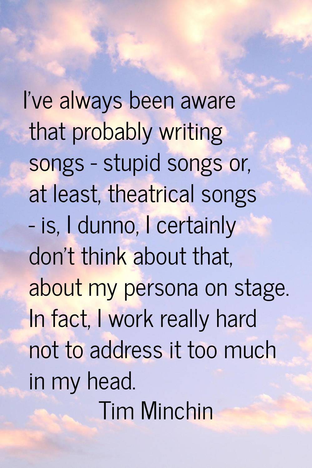 I've always been aware that probably writing songs - stupid songs or, at least, theatrical songs - 