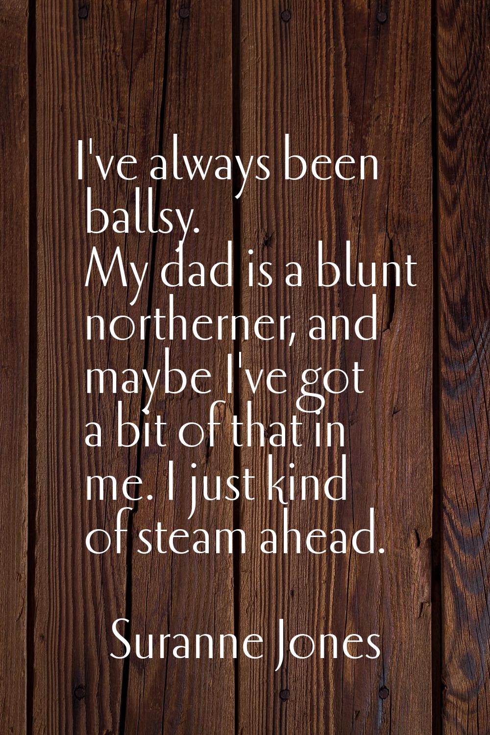 I've always been ballsy. My dad is a blunt northerner, and maybe I've got a bit of that in me. I ju