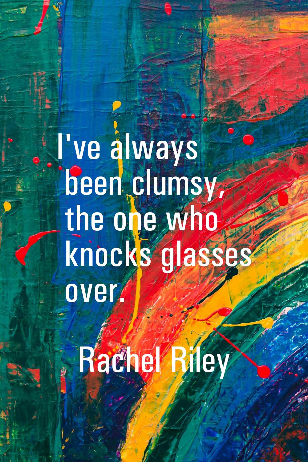 I've always been clumsy, the one who knocks glasses over.