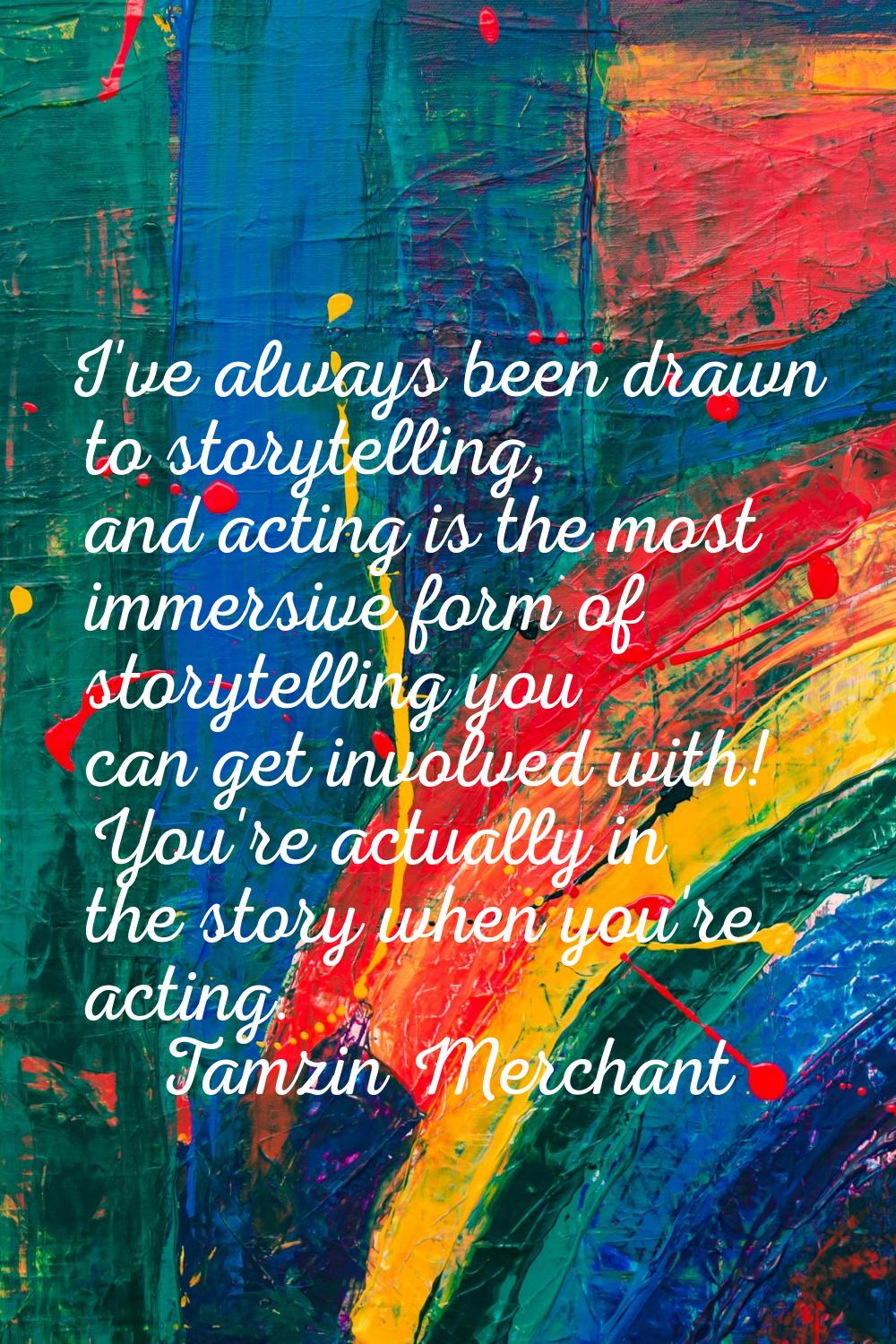 I've always been drawn to storytelling, and acting is the most immersive form of storytelling you c