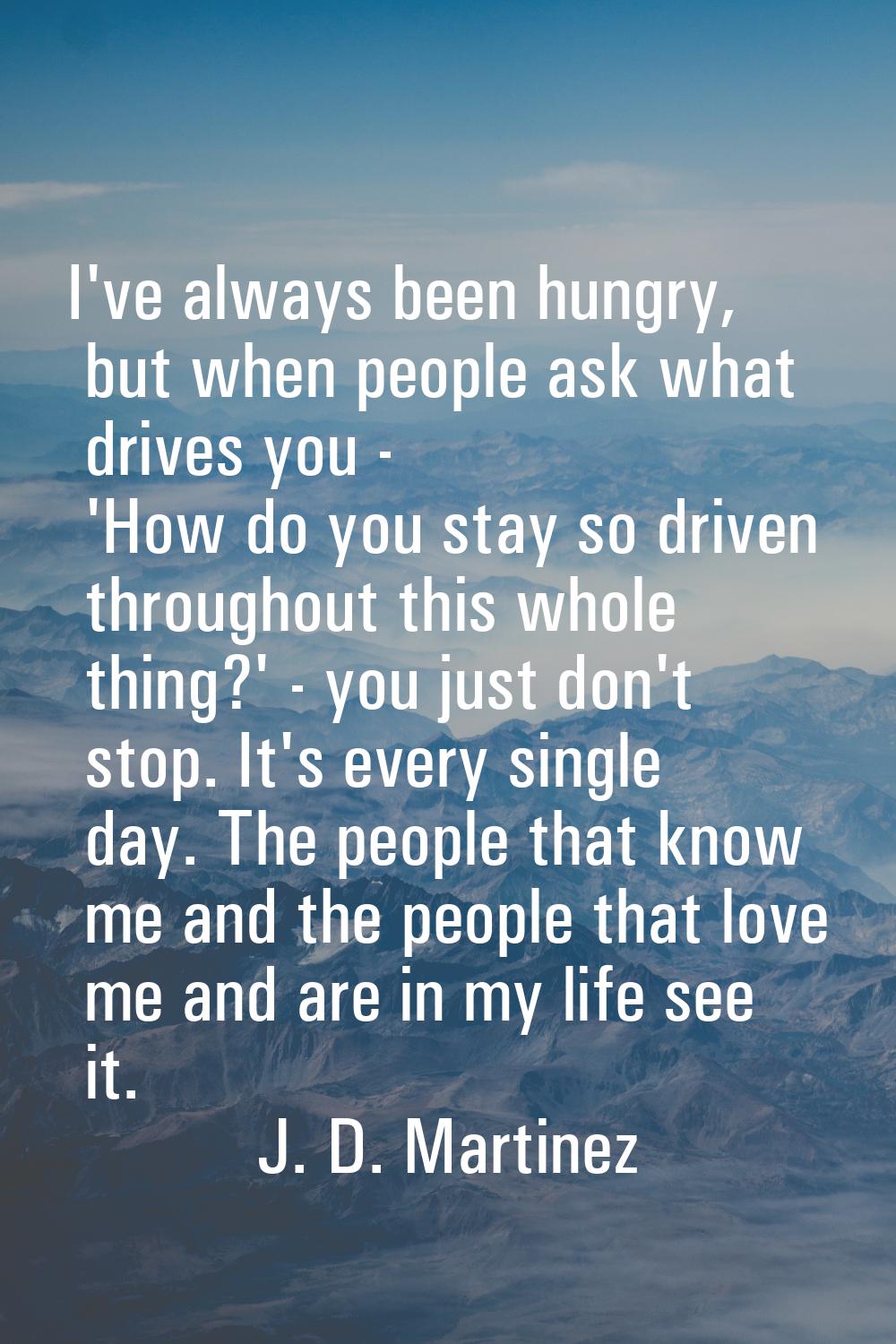I've always been hungry, but when people ask what drives you - 'How do you stay so driven throughou
