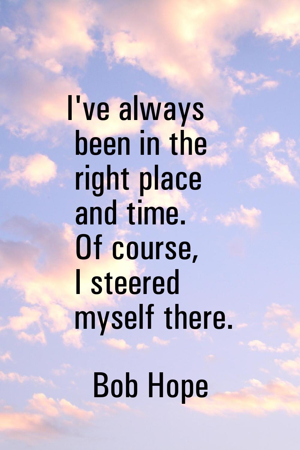 I've always been in the right place and time. Of course, I steered myself there.