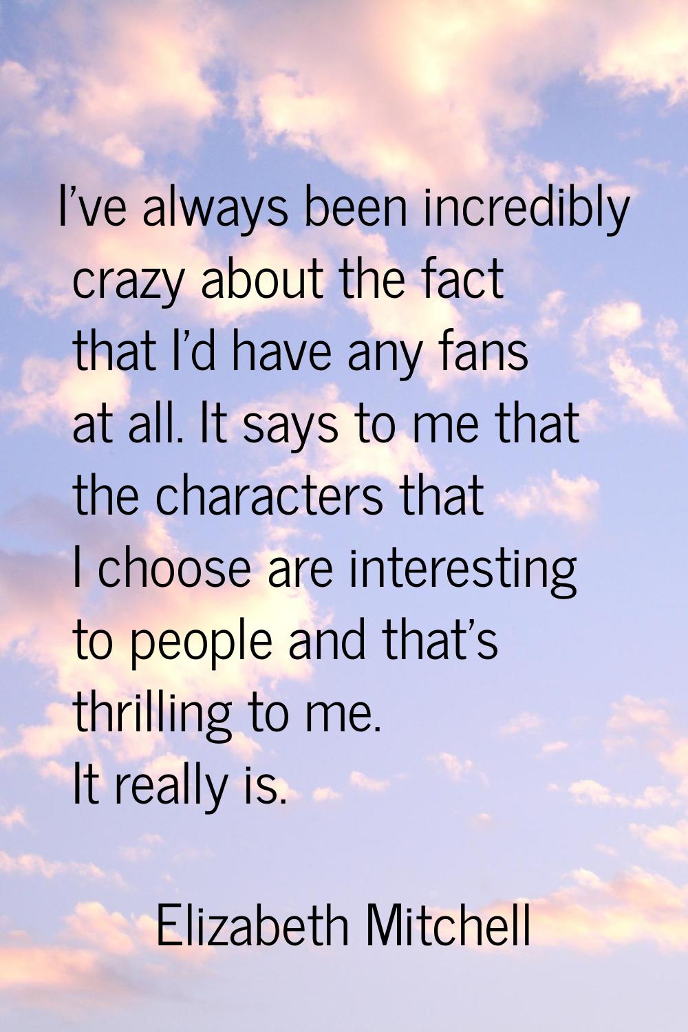 I've always been incredibly crazy about the fact that I'd have any fans at all. It says to me that 