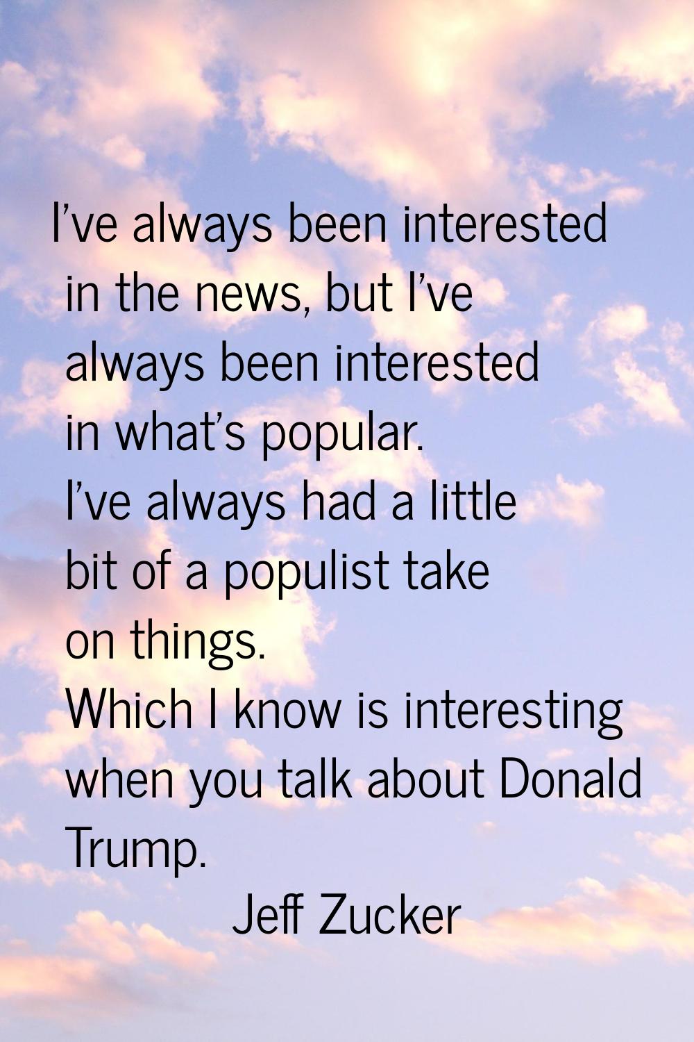 I've always been interested in the news, but I've always been interested in what's popular. I've al