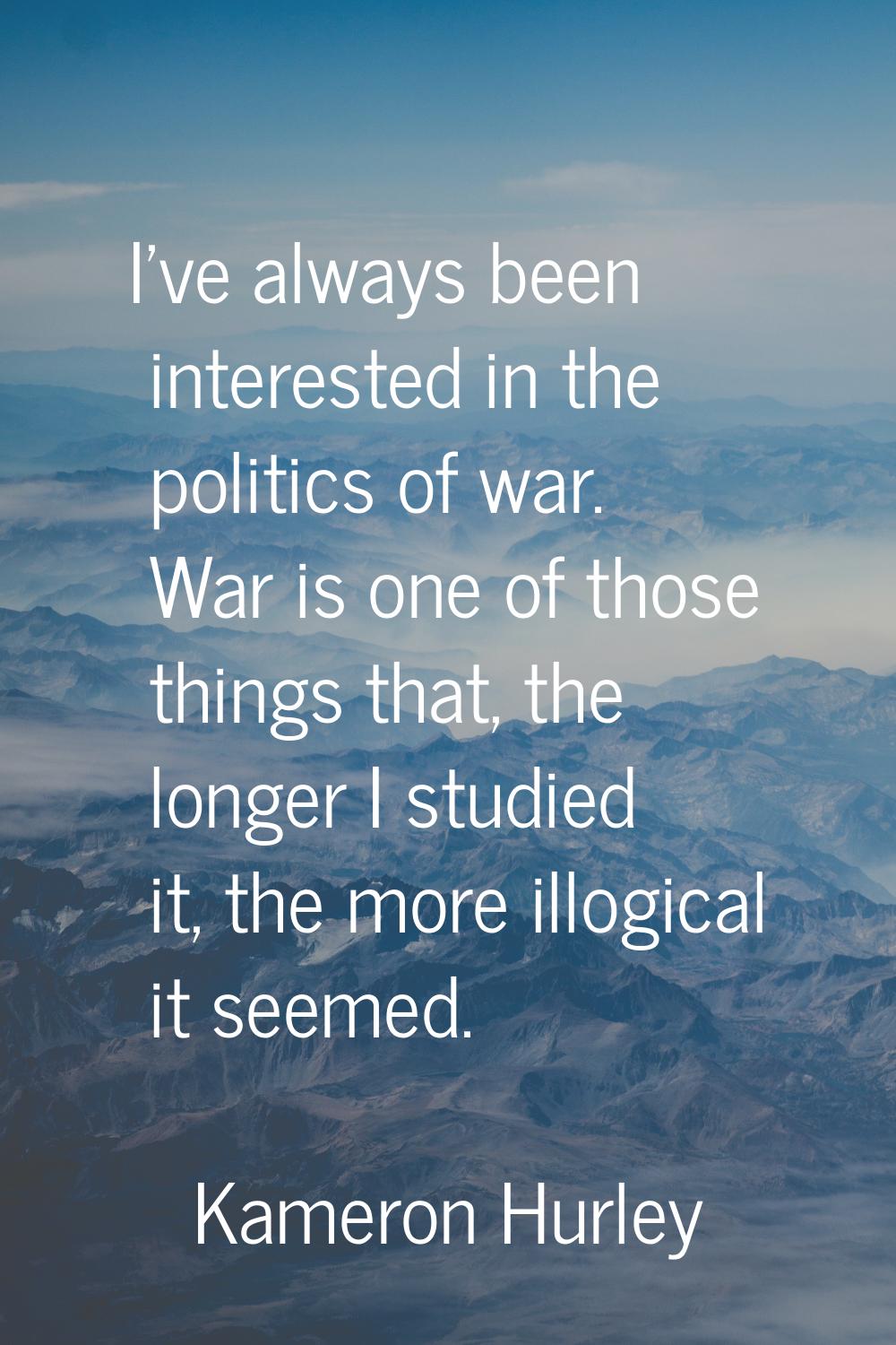 I've always been interested in the politics of war. War is one of those things that, the longer I s