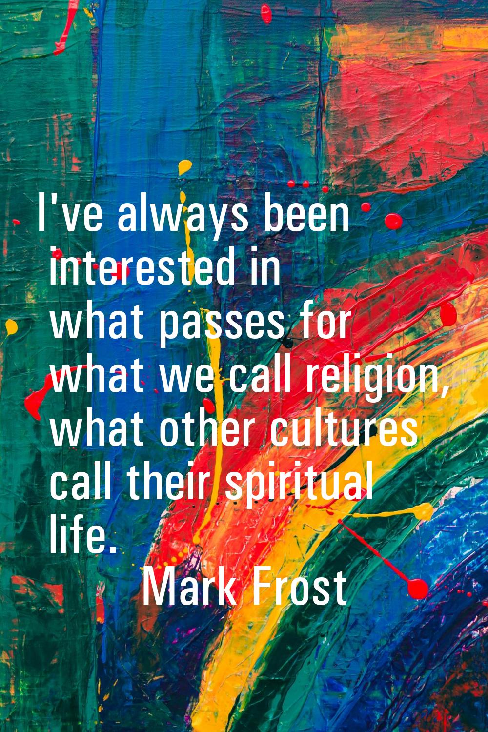 I've always been interested in what passes for what we call religion, what other cultures call thei