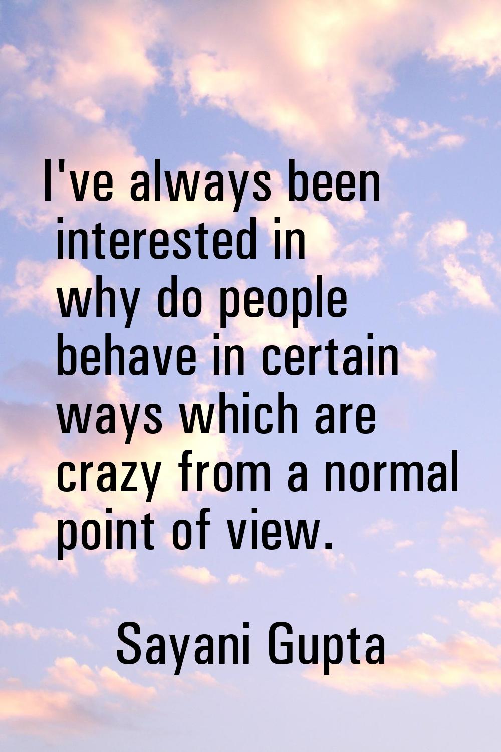 I've always been interested in why do people behave in certain ways which are crazy from a normal p