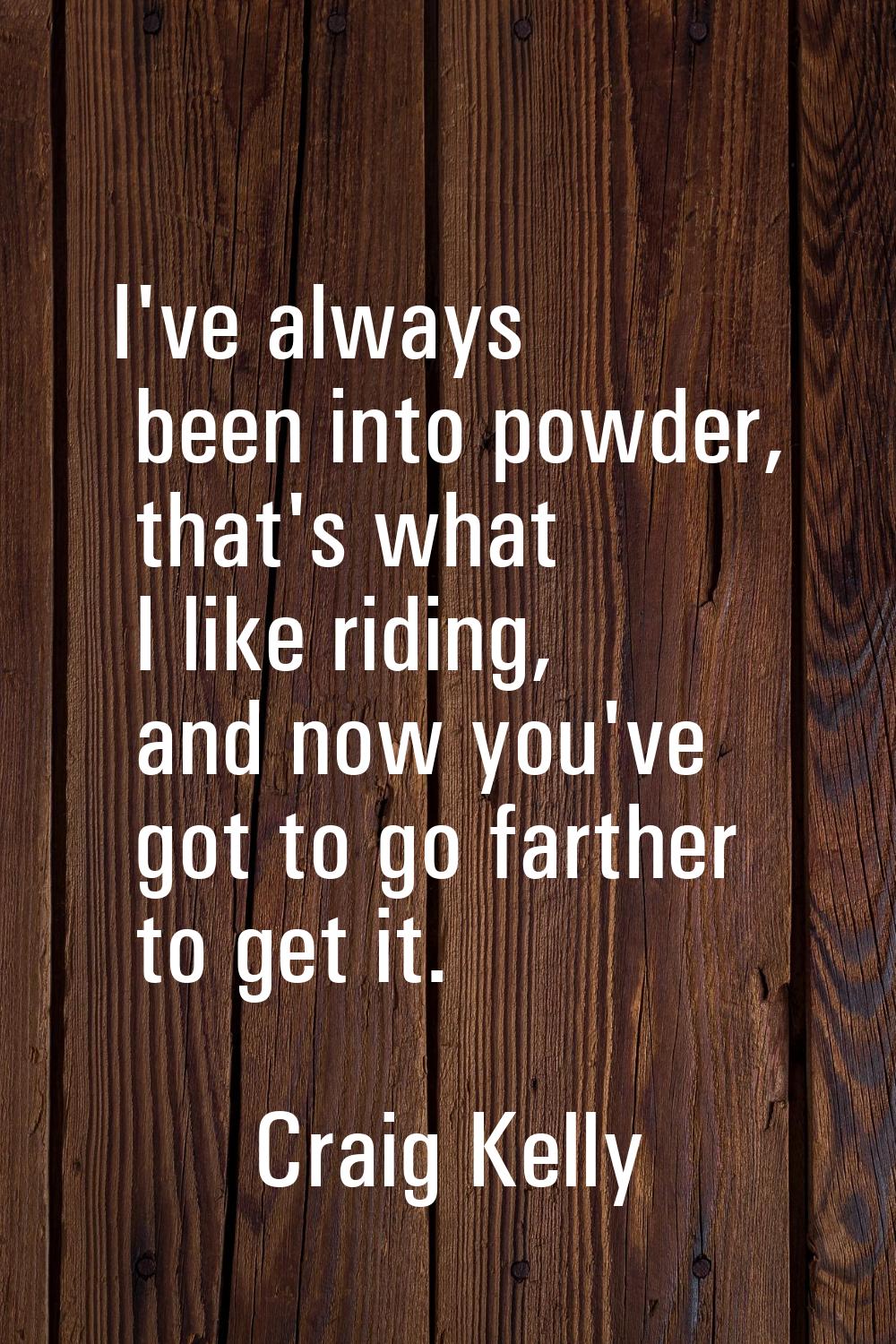 I've always been into powder, that's what I like riding, and now you've got to go farther to get it