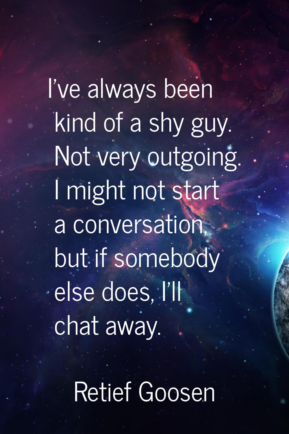 I've always been kind of a shy guy. Not very outgoing. I might not start a conversation, but if som