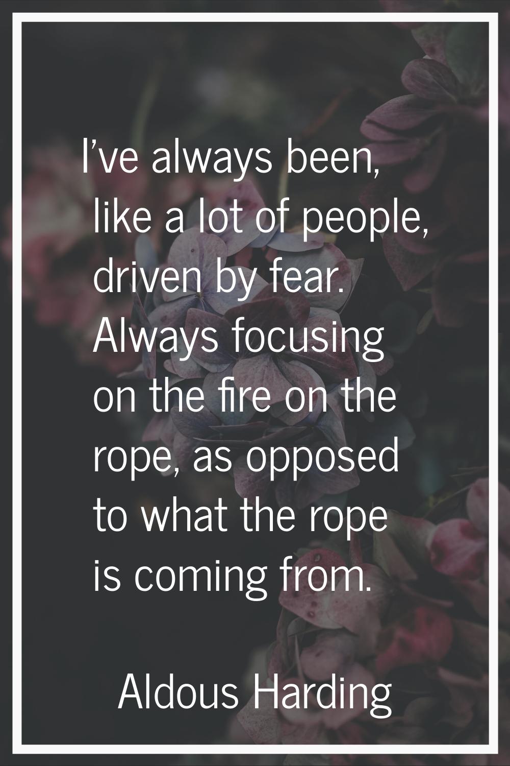 I've always been, like a lot of people, driven by fear. Always focusing on the fire on the rope, as