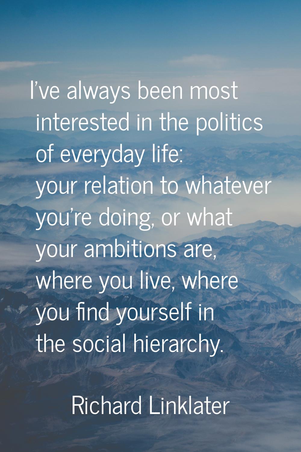 I've always been most interested in the politics of everyday life: your relation to whatever you're