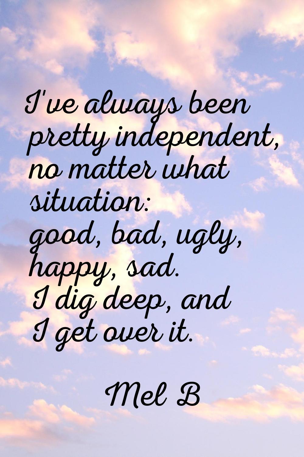 I've always been pretty independent, no matter what situation: good, bad, ugly, happy, sad. I dig d