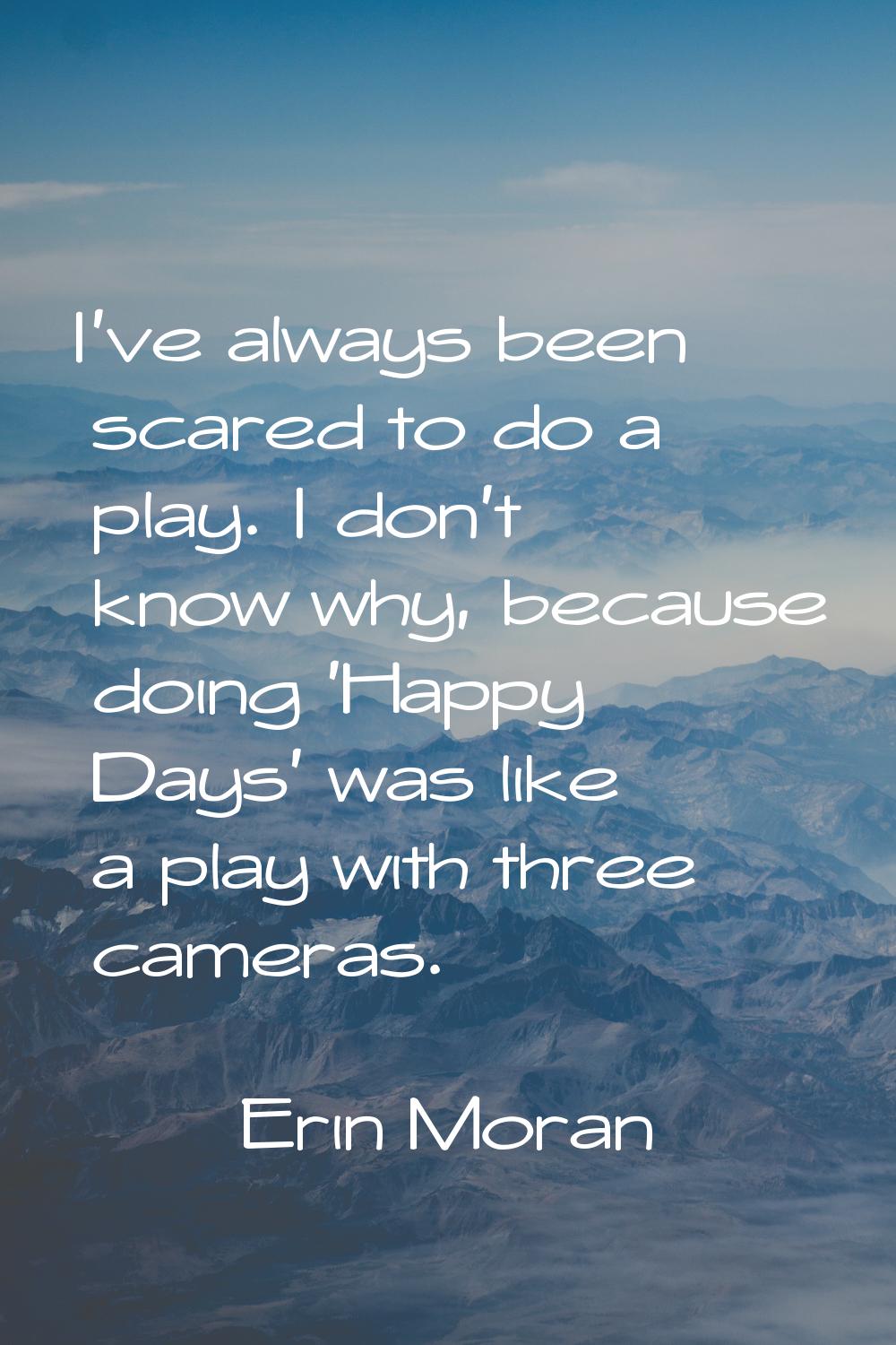 I've always been scared to do a play. I don't know why, because doing 'Happy Days' was like a play 