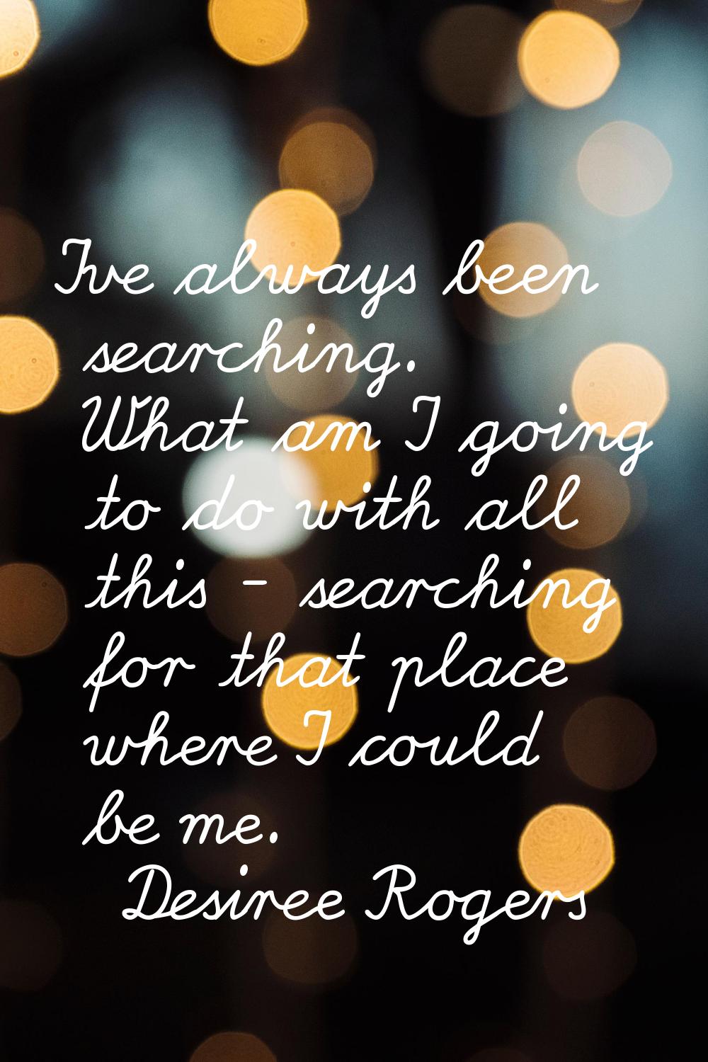 I've always been searching. What am I going to do with all this - searching for that place where I 