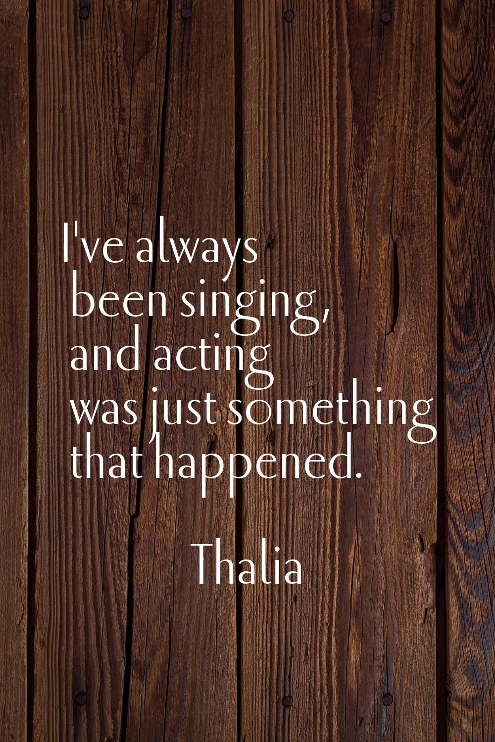I've always been singing, and acting was just something that happened.