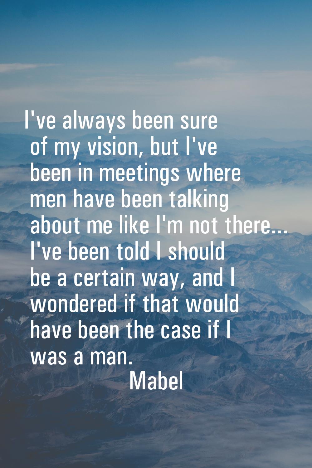 I've always been sure of my vision, but I've been in meetings where men have been talking about me 