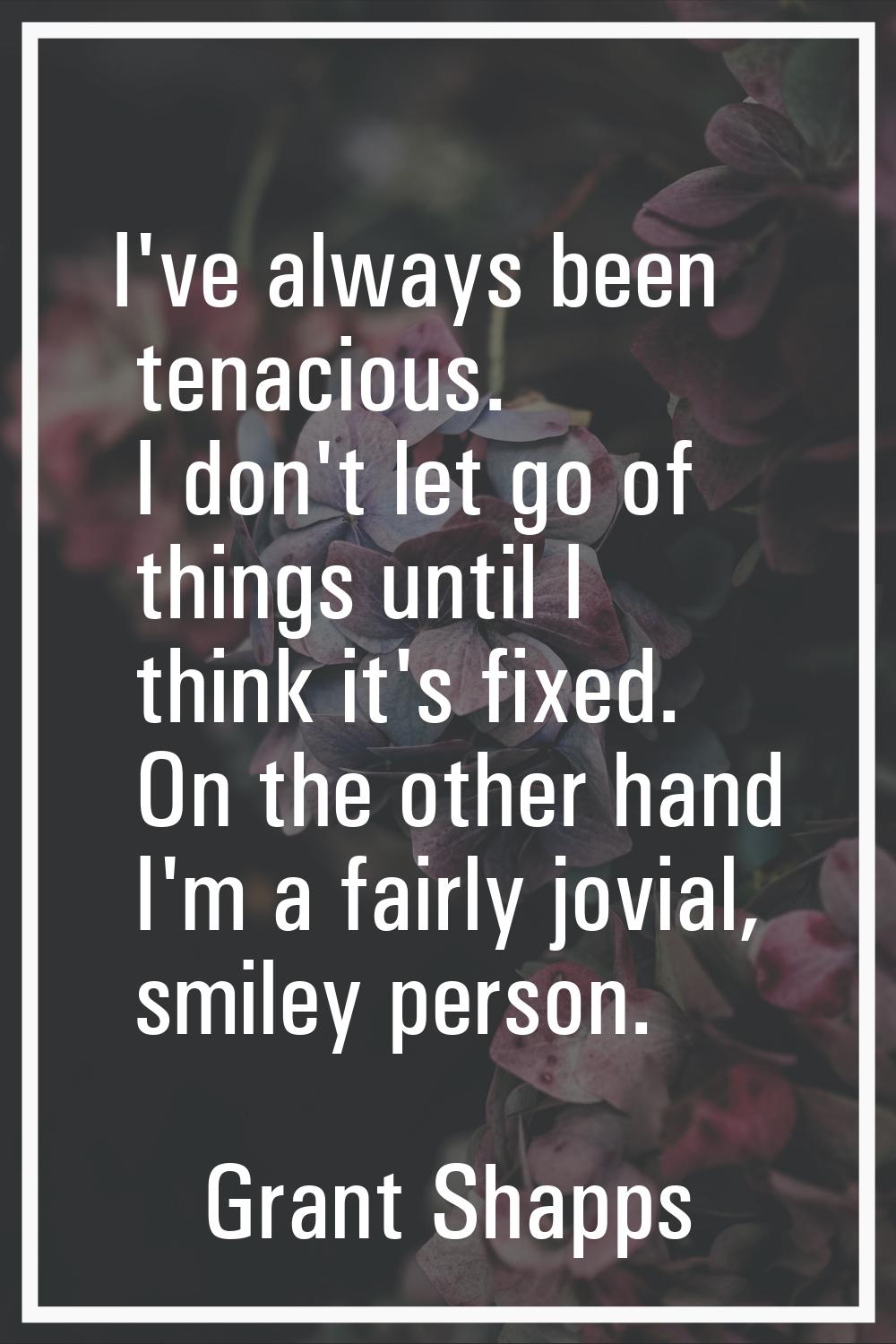 I've always been tenacious. I don't let go of things until I think it's fixed. On the other hand I'