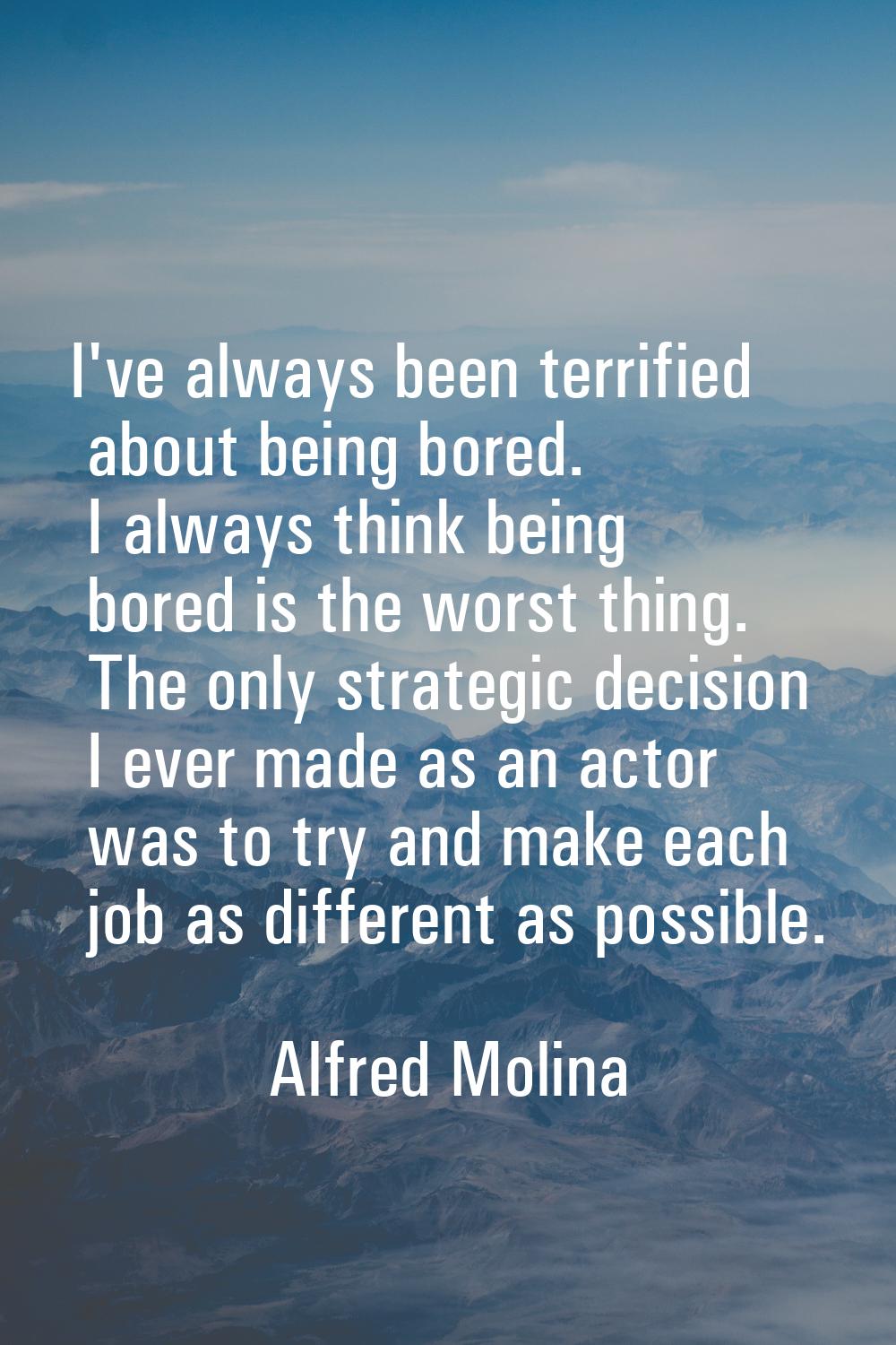 I've always been terrified about being bored. I always think being bored is the worst thing. The on