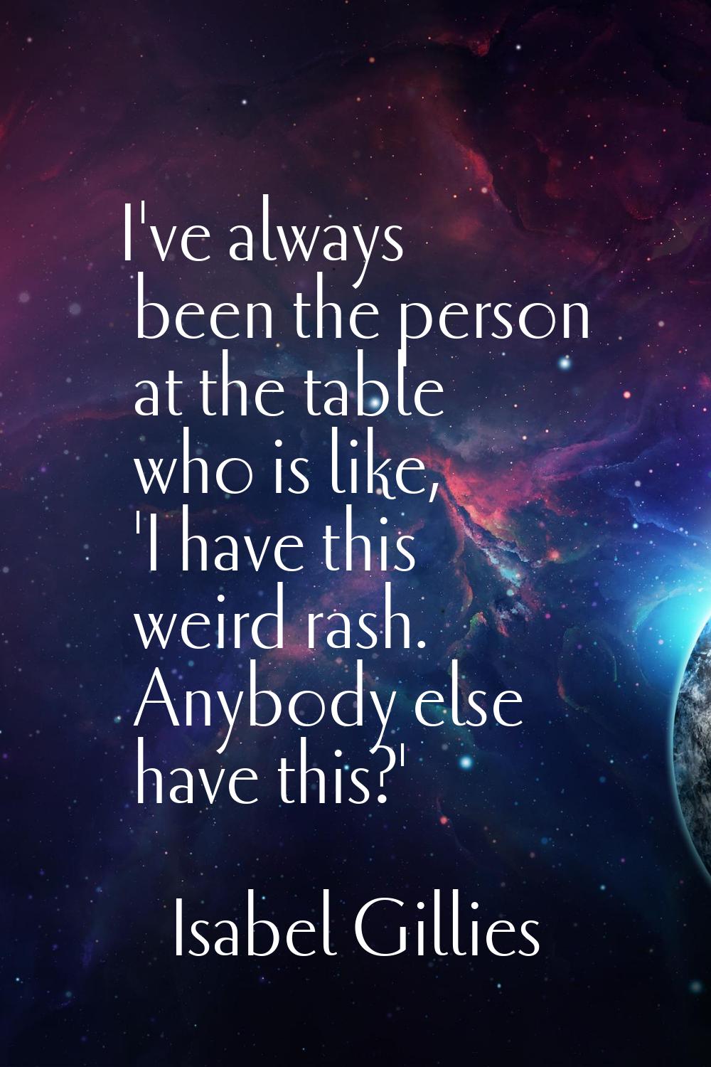 I've always been the person at the table who is like, 'I have this weird rash. Anybody else have th