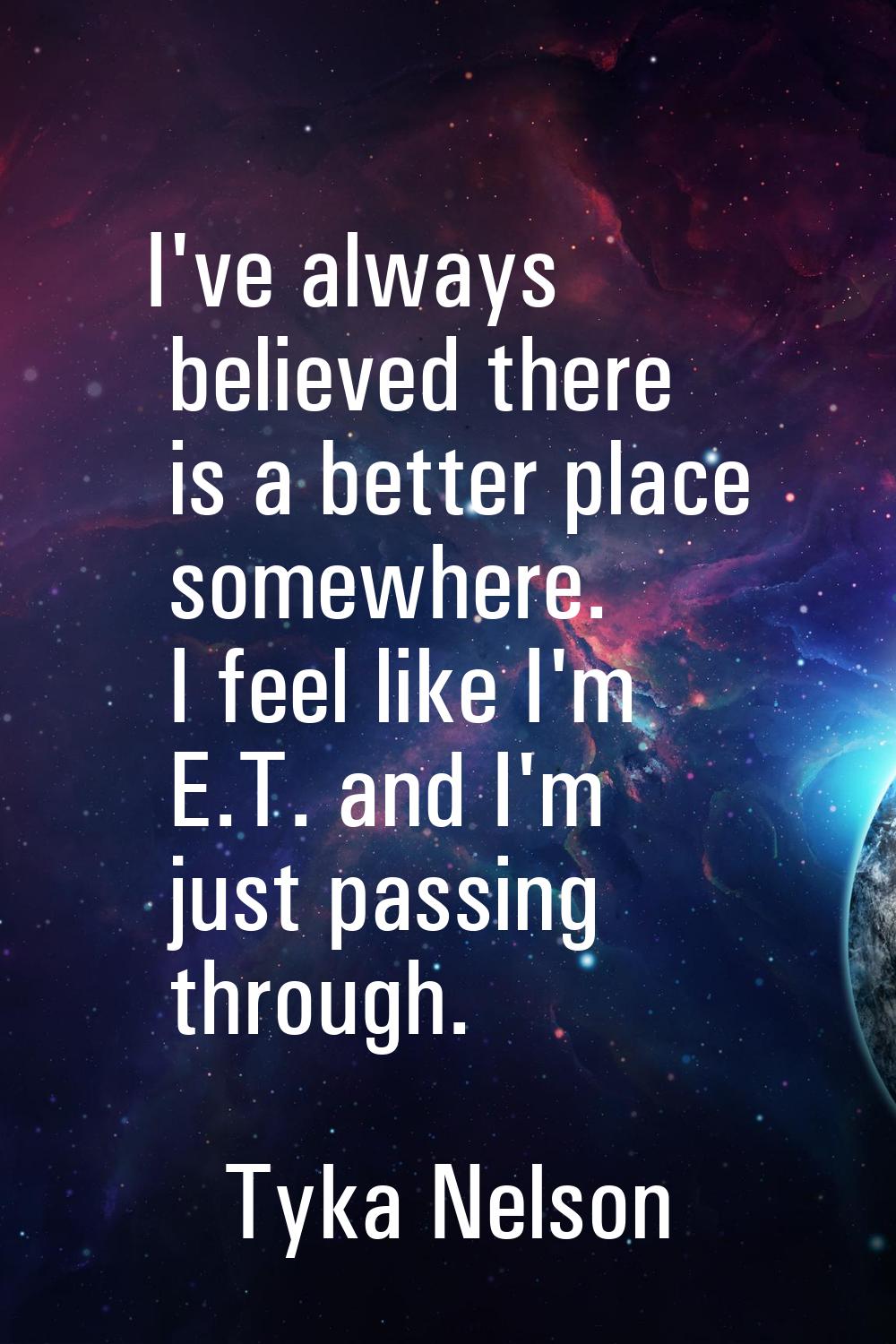I've always believed there is a better place somewhere. I feel like I'm E.T. and I'm just passing t
