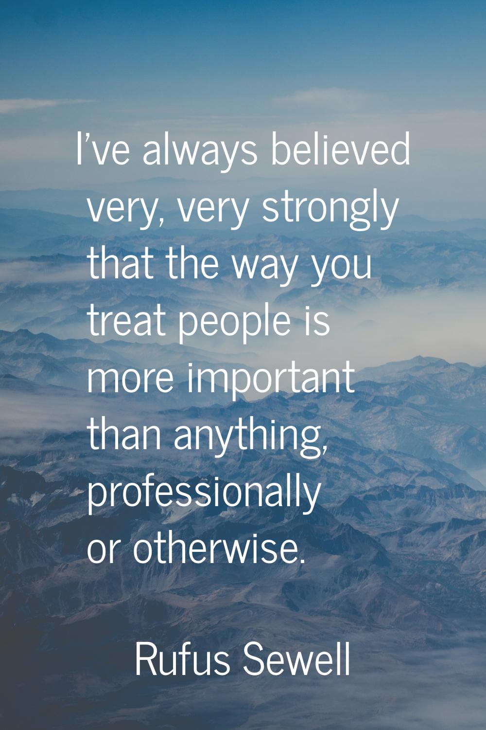 I've always believed very, very strongly that the way you treat people is more important than anyth