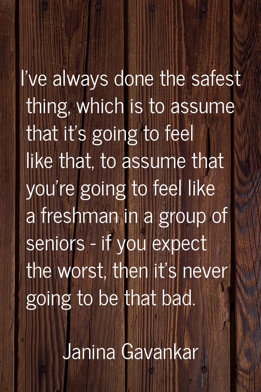 I've always done the safest thing, which is to assume that it's going to feel like that, to assume 