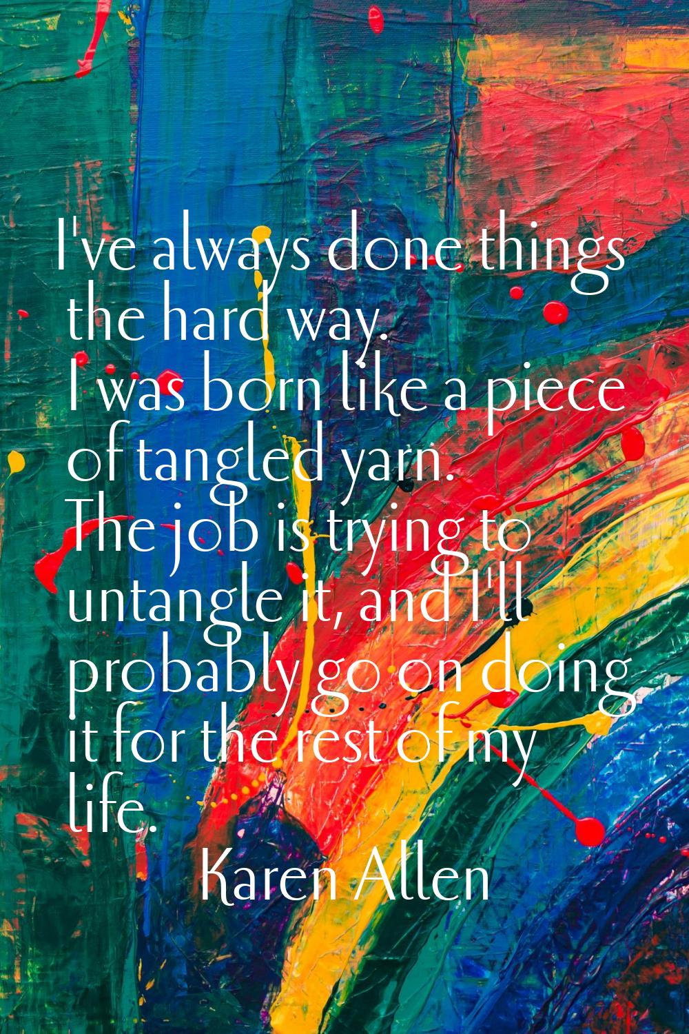 I've always done things the hard way. I was born like a piece of tangled yarn. The job is trying to