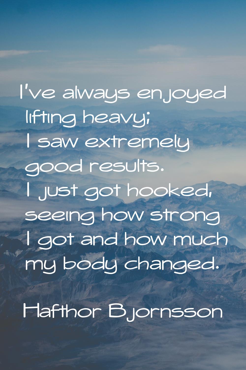 I've always enjoyed lifting heavy; I saw extremely good results. I just got hooked, seeing how stro