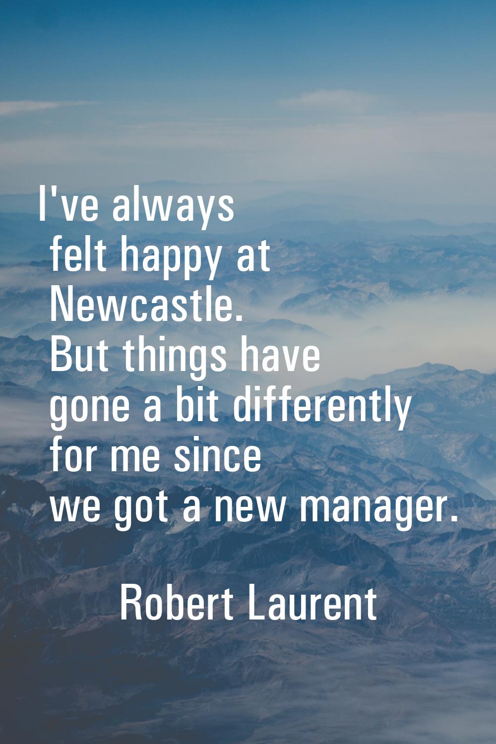 I've always felt happy at Newcastle. But things have gone a bit differently for me since we got a n