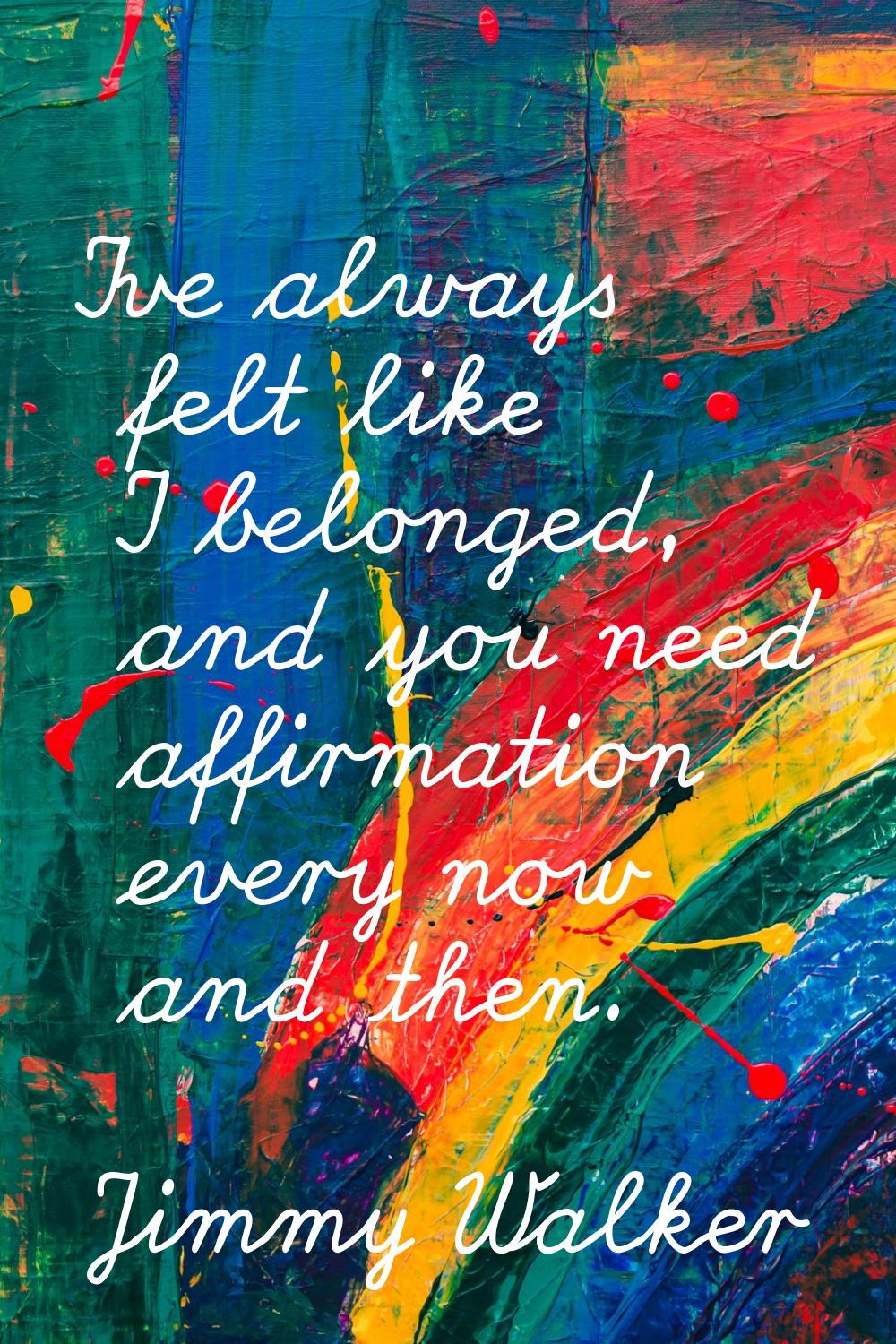 I've always felt like I belonged, and you need affirmation every now and then.