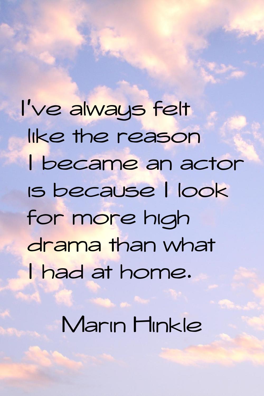I've always felt like the reason I became an actor is because I look for more high drama than what 