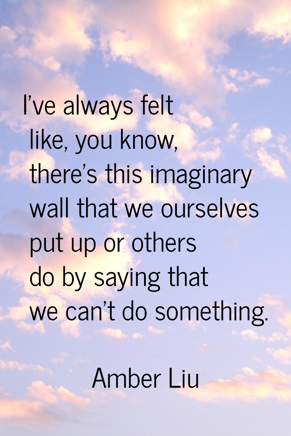 I've always felt like, you know, there's this imaginary wall that we ourselves put up or others do 