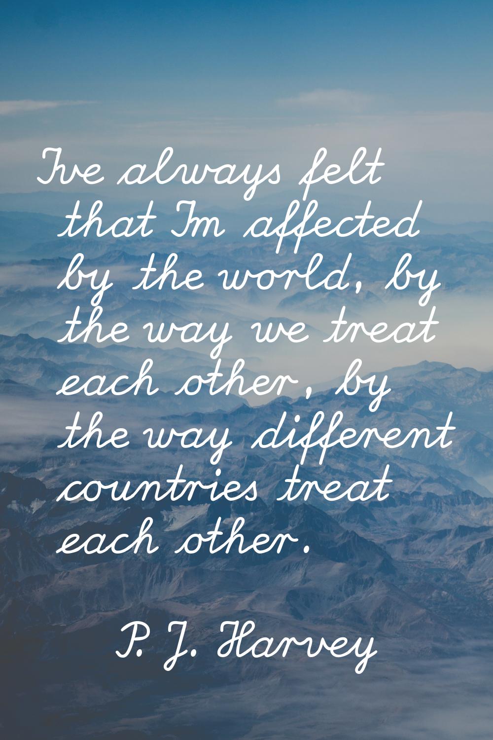 I've always felt that I'm affected by the world, by the way we treat each other, by the way differe