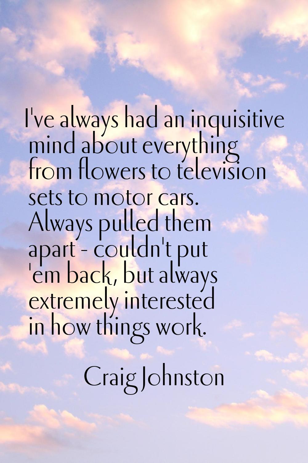 I've always had an inquisitive mind about everything from flowers to television sets to motor cars.