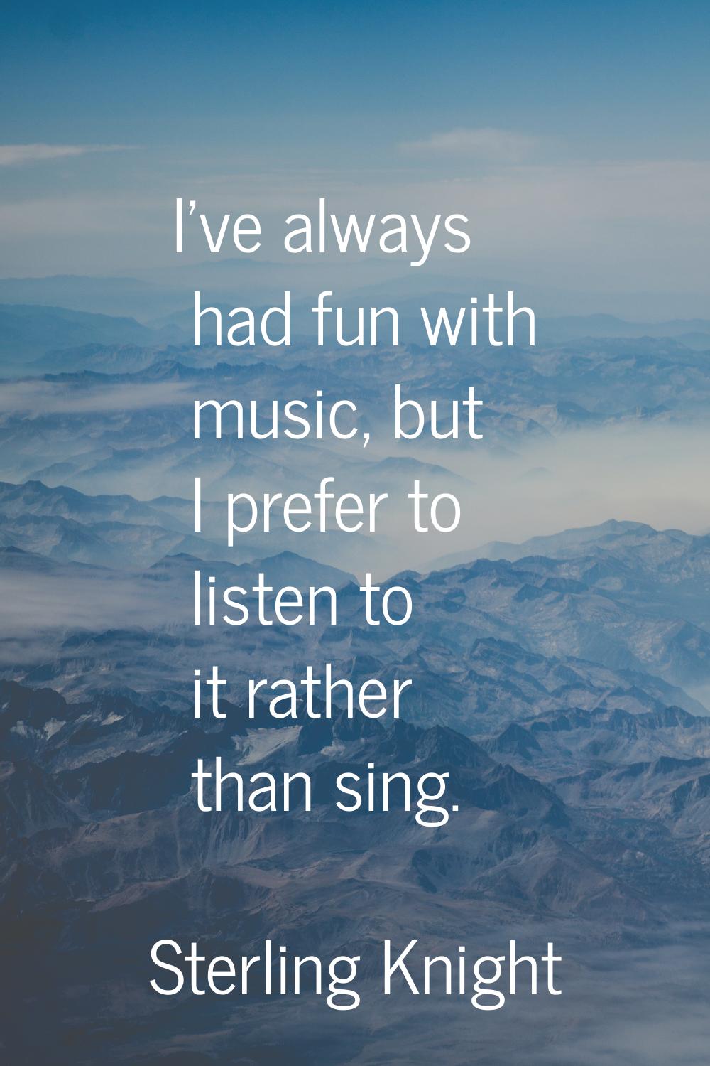 I've always had fun with music, but I prefer to listen to it rather than sing.