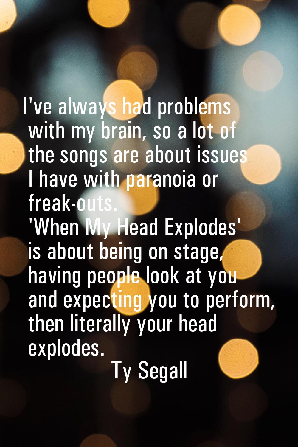 I've always had problems with my brain, so a lot of the songs are about issues I have with paranoia