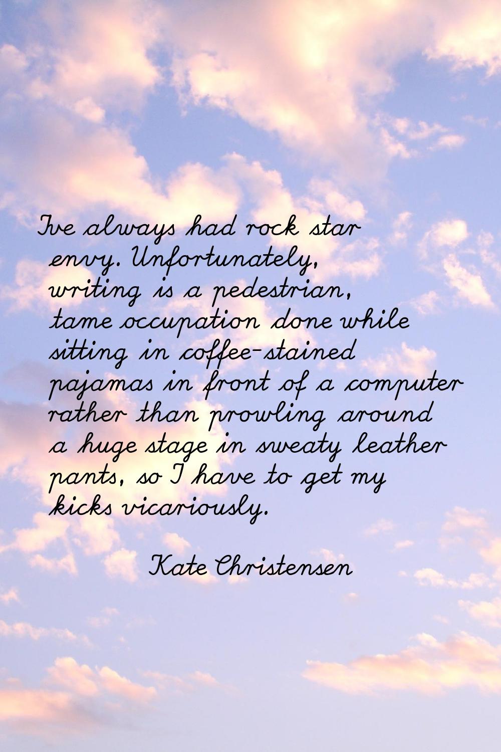 I've always had rock star envy. Unfortunately, writing is a pedestrian, tame occupation done while 