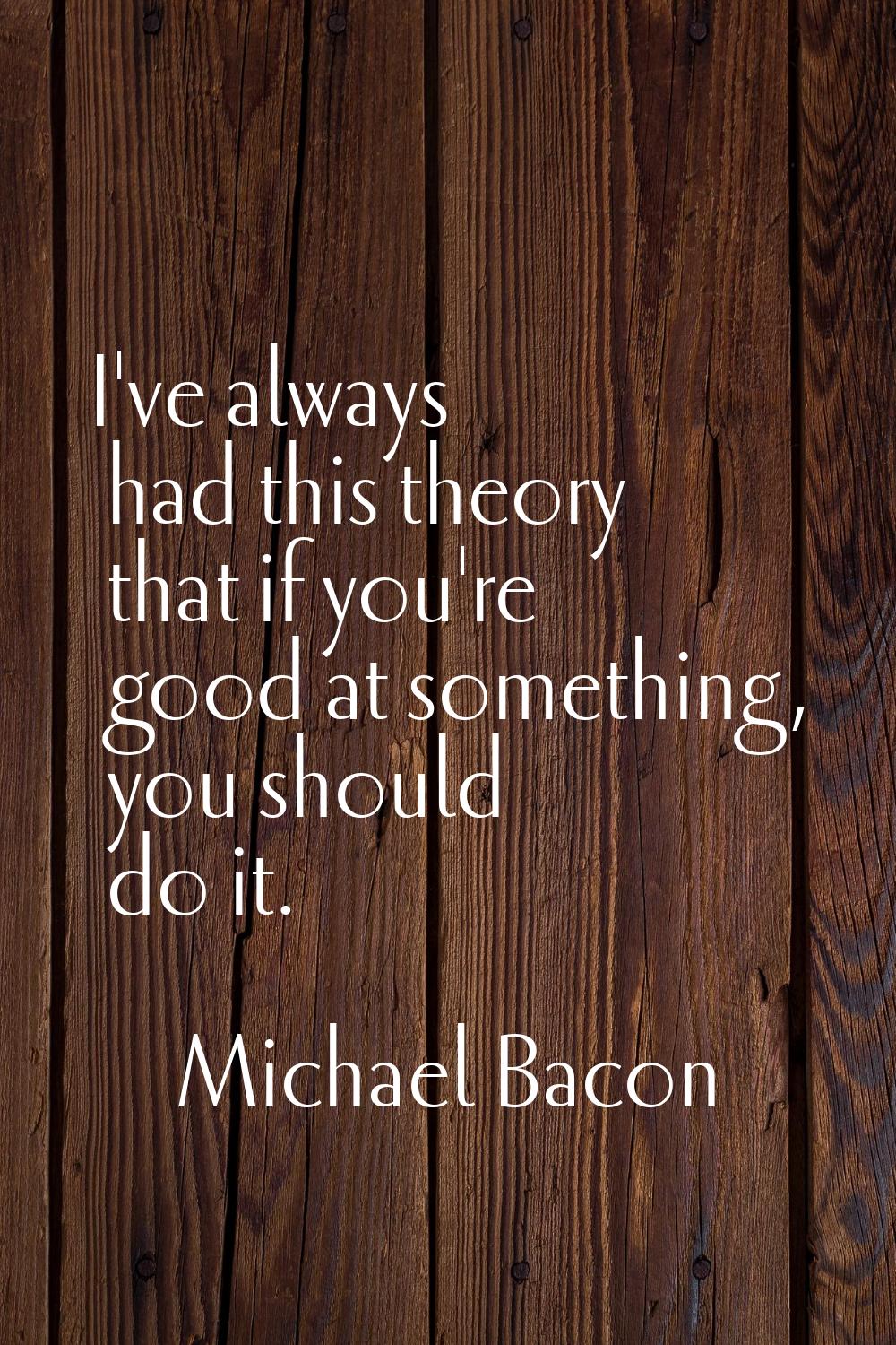 I've always had this theory that if you're good at something, you should do it.