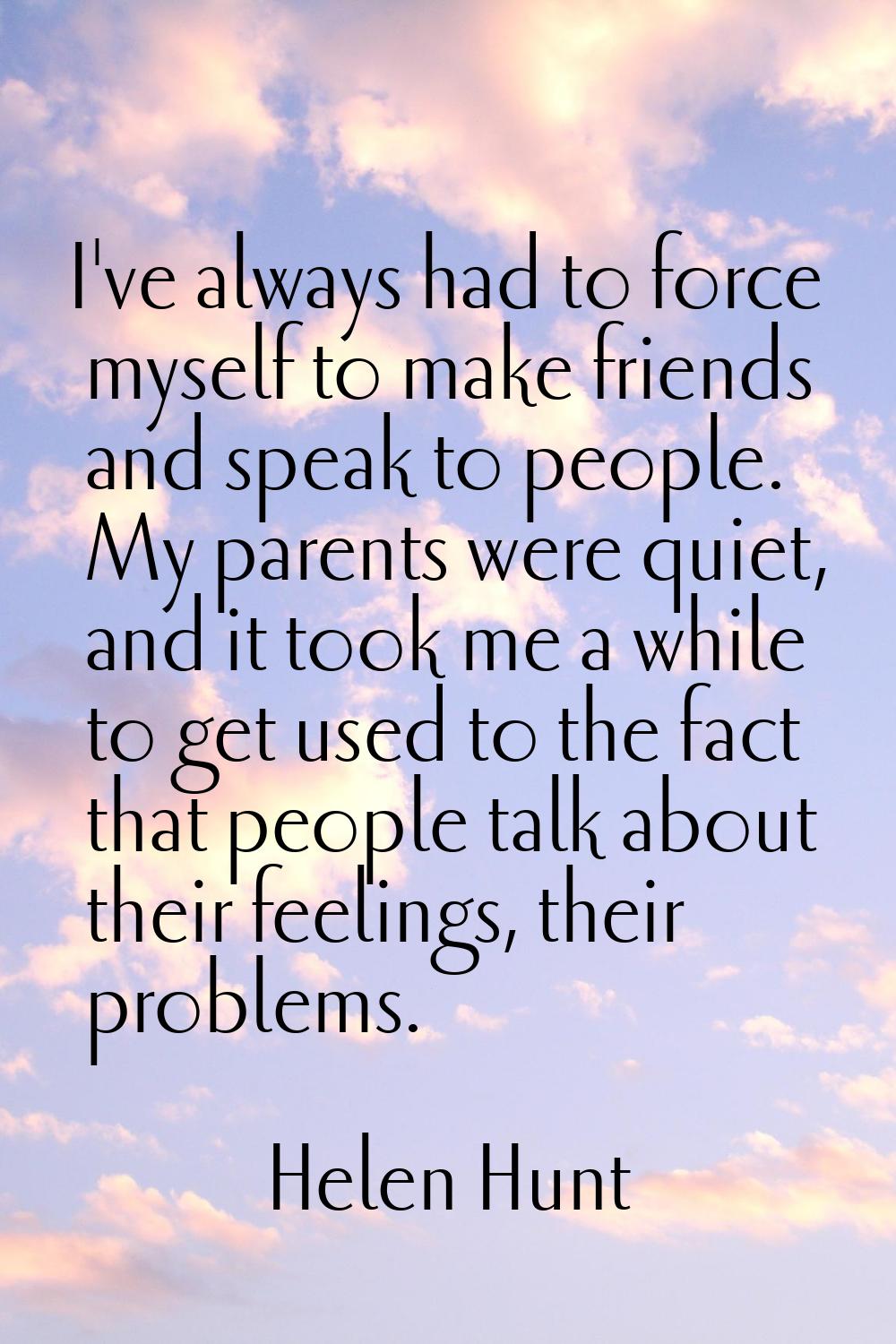 I've always had to force myself to make friends and speak to people. My parents were quiet, and it 