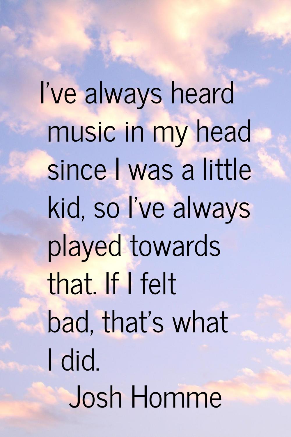 I've always heard music in my head since I was a little kid, so I've always played towards that. If