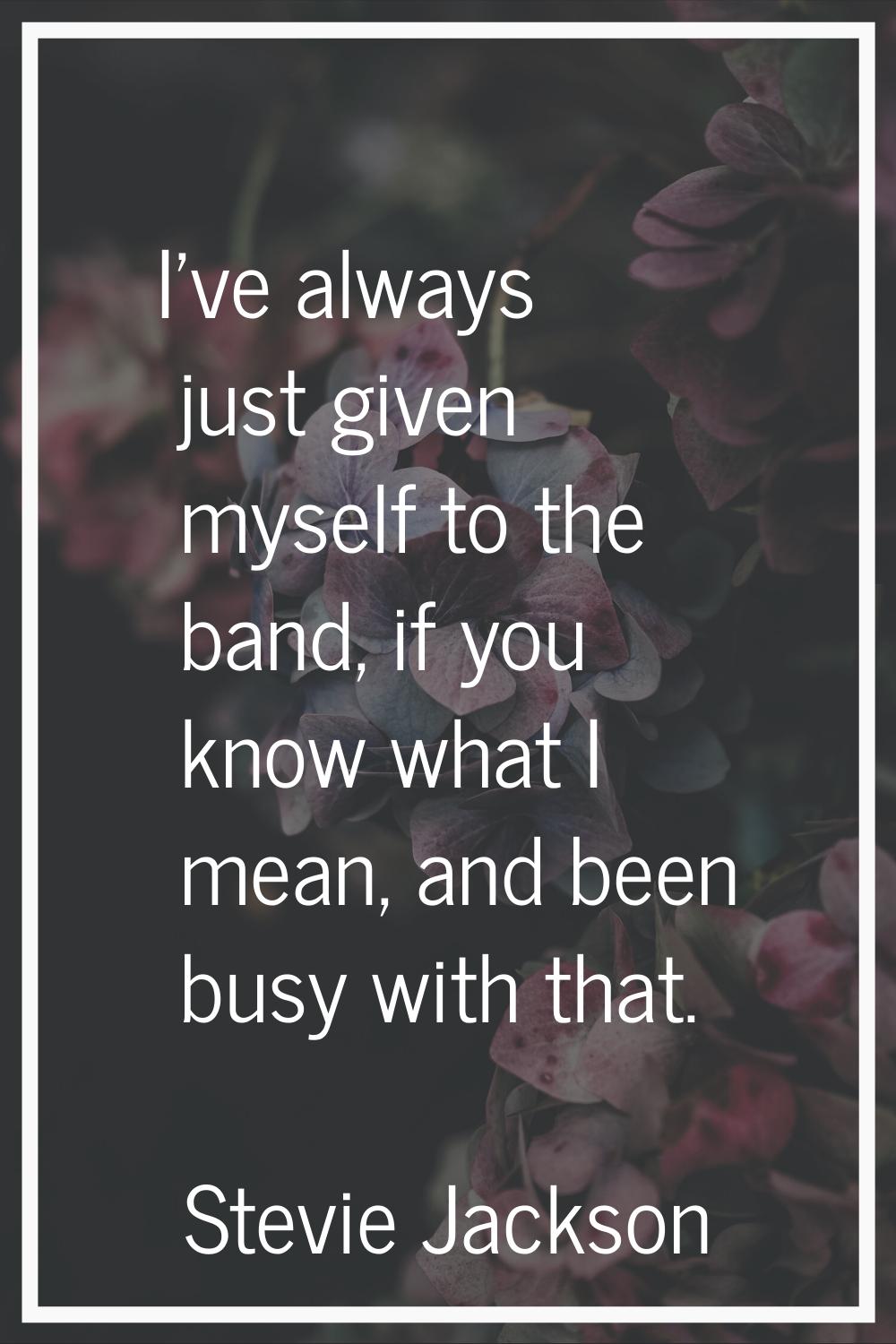 I've always just given myself to the band, if you know what I mean, and been busy with that.