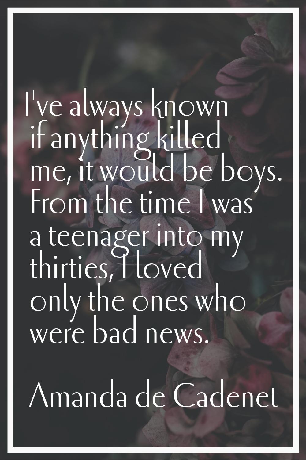 I've always known if anything killed me, it would be boys. From the time I was a teenager into my t