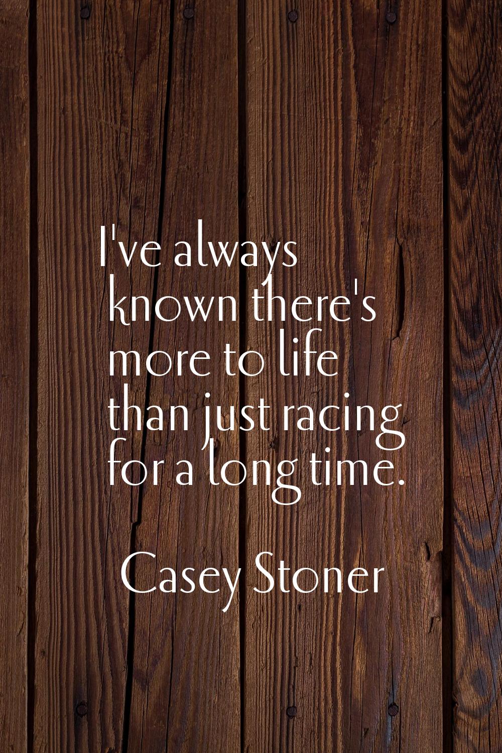 I've always known there's more to life than just racing for a long time.