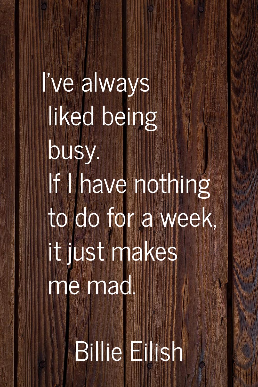 I've always liked being busy. If I have nothing to do for a week, it just makes me mad.